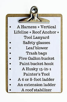A Harness + Vertical Lifeline + Roof Anchor + Tool Lanyard Safety glasses Leaf blower Trash bags Five Gallon bucket Paint bucket hook A Husky 15-in-1 Painter's Tool A 6 or 8-foot ladder An extension ladder A roof stabilizer